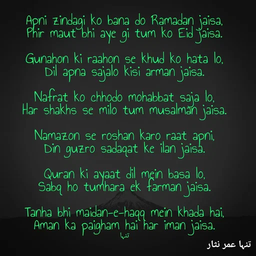 Quote by تنہا عمر نثار - Apni zindagi ko bana do Ramadan jaisa,
Phir maut bhi aye gi tum ko Eid jaisa.

Gunahon ki raahon se khud ko hata lo,
Dil apna sajalo kisi arman jaisa.

Nafrat ko chhodo mohabbat saja lo,
Har shakhs se milo tum musalman jaisa.

Namazon se roshan karo raat apni,
Din guzro sadaqat ke ilan jaisa.

Quran ki ayaat dil mein basa lo,
Sabq ho tumhara ek farman jaisa.

Tanha bhi maidan-e-haqq mein khada hai,
Aman ka paigham hai har iman jaisa.


تنہا - Made using Quotes Creator App, Post Maker App