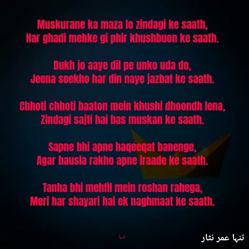Quote by تنہا عمر نثار - Muskurane ka maza lo zindagi ke saath,
Har ghadi mehke gi phir khushbuon ke saath.

Dukh jo aaye dil pe unko uda do,
Jeena seekho har din naye jazbat ke saath.

Chhoti chhoti baaton mein khushi dhoondh lena,
Zindagi sajti hai bas muskan ke saath.

Sapne bhi apne haqeeqat banenge,
Agar hausla rakho apne iraade ke saath.

Tanha bhi mehfil mein roshan rahega,
Meri har shayari hai ek naghmaat ke saath.



 تنہا - Made using Quotes Creator App, Post Maker App