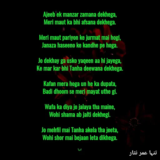 Quote by تنہا عمر نثار - Ajeeb ek manzar zamana dekhega,
Meri maut ka bhi afsana dekhega.

Meri maut pariyon ke jurmat mai hogi,
Janaza haseeno ke kandhe pe hoga.

Jo dekhay ga usko yaqeen aa hi jayega,
Ke mar kar bhi Tanha deewana dekhega.

Kafan mera hoga un he ka dupata,
Badi dhoom se meri mayat uthe gi.

Wafa ka diya jo jalaya tha maine,
Wohi shama ab jalti dekhegi.

Jo mehfil mai Tanha akela tha jeeta,
Wohi shor mai bejaan leta dikhega.


تنہا - Made using Quotes Creator App, Post Maker App