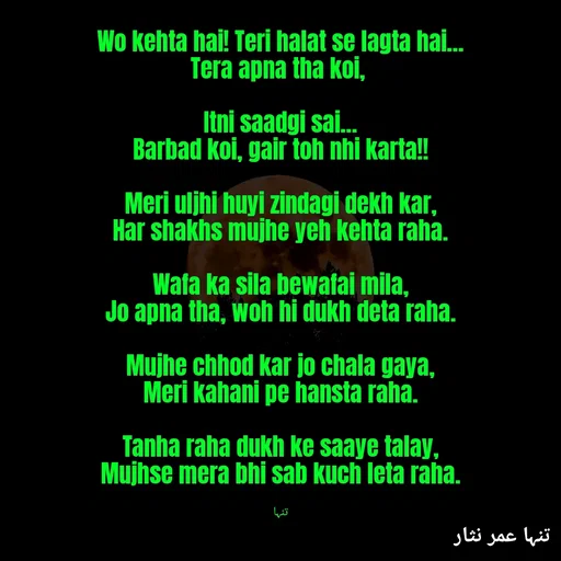 Quote by تنہا عمر نثار - Wo kehta hai! Teri halat se lagta hai...
Tera apna tha koi, 

Itni saadgi sai...
Barbad koi, gair toh nhi karta!!

Meri uljhi huyi zindagi dekh kar,
Har shakhs mujhe yeh kehta raha.

Wafa ka sila bewafai mila,
Jo apna tha, woh hi dukh deta raha.

Mujhe chhod kar jo chala gaya,
Meri kahani pe hansta raha.

Tanha raha dukh ke saaye talay,
Mujhse mera bhi sab kuch leta raha.


تنہا - Made using Quotes Creator App, Post Maker App