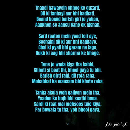 Quote by تنہا عمر نثار - Thandi hawayein chhoo ke guzarti,
Dil ki tanhayi aur bhi badhati.
Boond boond barish giri jo yahan,
Aankhon se aansu bane ek nishan.

Sard raaton mein yaad teri aye,
Bechaini dil ki aur bhi badhaye.
Chai ki pyali bhi garam na lage,
Dukh ki aag bhi sharma ke bhage.

Tune jo wada kiya tha kabhi,
Chhoti si baat thi, bhool gaya tu bhi.
Barish girti rahi, dil rota raha,
Mohabbat ka mausam bhi khota raha.

Tanha akela woh galiyon mein tha,
Yaadon ka bojh bhi saathi bana.
Sardi ki raat mai mehsoos tuje kiya,
Par bewafa tu tha, yeh bhool gaya.



تنہا - Made using Quotes Creator App, Post Maker App