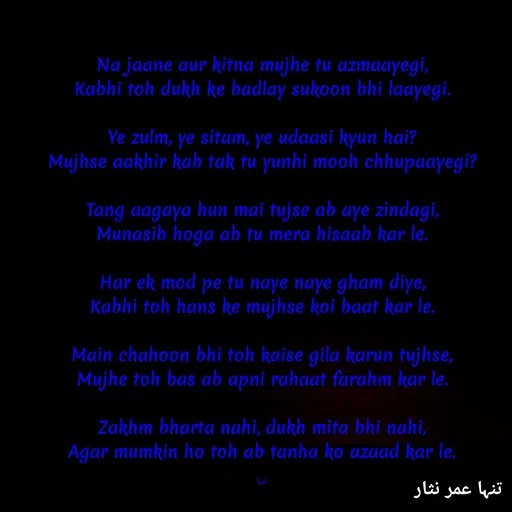 Quote by تنہا عمر نثار - Na jaane aur kitna mujhe tu azmaayegi,
Kabhi toh dukh ke badlay sukoon bhi laayegi.

Ye zulm, ye sitam, ye udaasi kyun hai?
Mujhse aakhir kab tak tu yunhi mooh chhupaayegi?

Tang aagaya hun mai tujse ab aye zindagi,
Munasib hoga ab tu mera hisaab kar le.

Har ek mod pe tu naye naye gham diye,
Kabhi toh hans ke mujhse koi baat kar le.

Main chahoon bhi toh kaise gila karun tujhse,
Mujhe toh bas ab apni rahaat farahm kar le.

Zakhm bharta nahi, dukh mita bhi nahi,
Agar mumkin ho toh ab tanha ko azaad kar le.

تنہا - Made using Quotes Creator App, Post Maker App