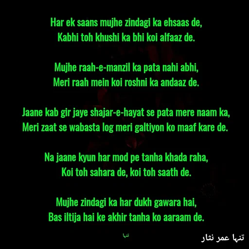 Quote by تنہا عمر نثار - Har ek saans mujhe zindagi ka ehsaas de,
Kabhi toh khushi ka bhi koi alfaaz de.

Mujhe raah-e-manzil ka pata nahi abhi,
Meri raah mein koi roshni ka andaaz de.

Jaane kab gir jaye shajar-e-hayat se pata mere naam ka,
Meri zaat se wabasta log meri galtiyon ko maaf kare de. 

Na jaane kyun har mod pe tanha khada raha,
Koi toh sahara de, koi toh saath de.

Mujhe zindagi ka har dukh gawara hai,
Bas iltija hai ke akhir tanha ko aaraam de.

تنہا - Made using Quotes Creator App, Post Maker App