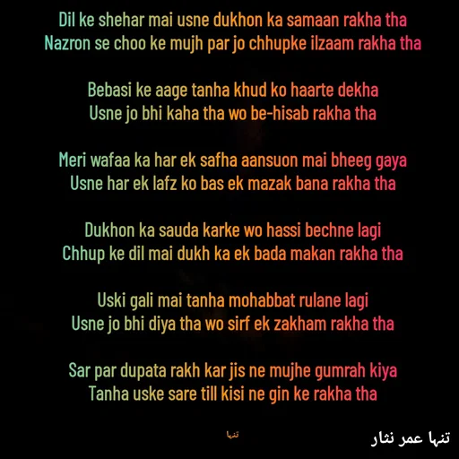 Quote by تنہا عمر نثار - Dil ke shehar mai usne dukhon ka samaan rakha tha
Nazron se choo ke mujh par jo chhupke ilzaam rakha tha

Bebasi ke aage tanha khud ko haarte dekha
Usne jo bhi kaha tha wo be-hisab rakha tha

Meri wafaa ka har ek safha aansuon mai bheeg gaya
Usne har ek lafz ko bas ek mazak bana rakha tha

Dukhon ka sauda karke wo hassi bechne lagi
Chhup ke dil mai dukh ka ek bada makan rakha tha

Uski gali mai tanha mohabbat rulane lagi
Usne jo bhi diya tha wo sirf ek zakham rakha tha

Sar par dupata rakh kar jis ne mujhe gumrah kiya
Tanha uske sare till kisi ne gin ke rakha tha


تنہا - Made using Quotes Creator App, Post Maker App