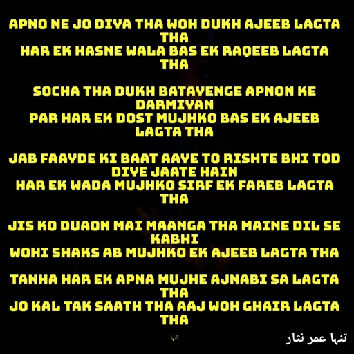 Quote by تنہا عمر نثار - Apno ne jo diya tha woh dukh ajeeb lagta tha
Har ek hasne wala bas ek raqeeb lagta tha

Socha tha dukh batayenge apnon ke darmiyan
Par har ek dost mujhko bas ek ajeeb lagta tha

Jab faayde ki baat aaye to rishte bhi tod diye jaate hain
Har ek wada mujhko sirf ek fareb lagta tha

Jis ko duaon mai maanga tha maine dil se kabhi
Wohi shaks ab mujhko ek ajeeb lagta tha

Tanha har ek apna mujhe ajnabi sa lagta tha
Jo kal tak saath tha aaj woh ghair lagta tha

تنہا - Made using Quotes Creator App, Post Maker App