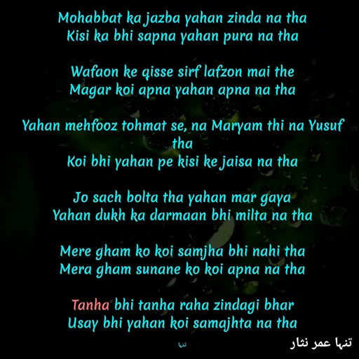Quote by تنہا عمر نثار - Mohabbat ka jazba yahan zinda na tha
Kisi ka bhi sapna yahan pura na tha

Wafaon ke qisse sirf lafzon mai the
Magar koi apna yahan apna na tha

Yahan mehfooz tohmat se, na Maryam thi na Yusuf tha
Koi bhi yahan pe kisi ke jaisa na tha

Jo sach bolta tha yahan mar gaya
Yahan dukh ka darmaan bhi milta na tha

Mere gham ko koi samjha bhi nahi tha
Mera gham sunane ko koi apna na tha

Tanha bhi tanha raha zindagi bhar
Usay bhi yahan koi samajhta na tha

تنہا - Made using Quotes Creator App, Post Maker App