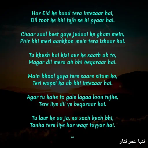 Quote by تنہا عمر نثار - Har Eid ke baad tera intezaar hai,
Dil toot ke bhi tujh se hi pyaar hai.

Chaar saal beet gaye judaai ke gham mein,
Phir bhi meri aankhon mein tera izhaar hai.

Tu khush hai kisi aur ke saath ab to,
Magar dil mera ab bhi beqaraar hai.

Main bhool gaya tere saare sitam ko,
Teri wapsi ka ab bhi intezaar hai.

Agar tu kahe to gale lagaa loon tujhe,
Tere liye dil ye beqaraar hai.

Tu laut ke aa ja, na soch kuch bhi,
Tanha tere liye har waqt tayyar hai.


تنہا - Made using Quotes Creator App, Post Maker App