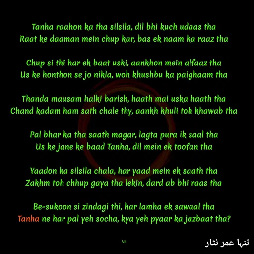 Quote by تنہا عمر نثار - Tanha raahon ka tha silsila, dil bhi kuch udaas tha
Raat ke daaman mein chup kar, bas ek naam ka raaz tha

Chup si thi har ek baat uski, aankhon mein alfaaz tha
Us ke honthon se jo nikla, woh khushbu ka paighaam tha

Thanda mausam halki barish, haath mai uska haath tha
Chand kadam ham sath chale thy, aankh khuli toh khawab tha

Pal bhar ka tha saath magar, lagta pura ik saal tha
Us ke jane ke baad Tanha, dil mein ek toofan tha

Yaadon ka silsila chala, har yaad mein ek saath tha
Zakhm toh chhup gaya tha lekin, dard ab bhi raas tha

Be-sukoon si zindagi thi, har lamha ek sawaal tha
Tanha ne har pal yeh socha, kya yeh pyaar ka jazbaat tha?


تنہا - Made using Quotes Creator App, Post Maker App