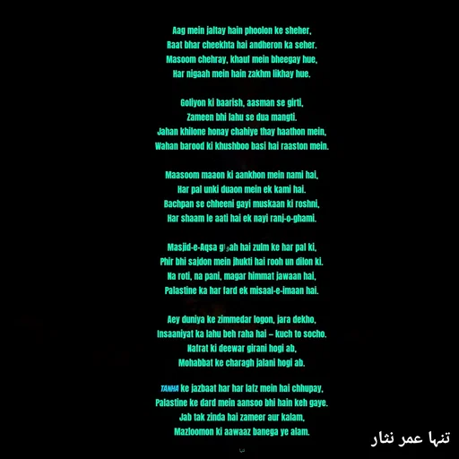 Quote by تنہا عمر نثار - Aag mein jaltay hain phoolon ke sheher,
Raat bhar cheekhta hai andheron ka seher.
Masoom chehray, khauf mein bheegay hue,
Har nigaah mein hain zakhm likhay hue.

Goliyon ki baarish, aasman se girti,
Zameen bhi lahu se dua mangti.
Jahan khilone honay chahiye thay haathon mein,
Wahan barood ki khushboo basi hai raaston mein.

Maasoom maaon ki aankhon mein nami hai,
Har pal unki duaon mein ek kami hai.
Bachpan se chheeni gayi muskaan ki roshni,
Har shaam le aati hai ek nayi ranj-o-ghami.

Masjid-e-Aqsa gواah hai zulm ke har pal ki,
Phir bhi sajdon mein jhukti hai rooh un dilon ki.
Na roti, na pani, magar himmat jawaan hai,
Palastine ka har fard ek misaal-e-imaan hai.

Aey duniya ke zimmedar logon, jara dekho,
Insaaniyat ka lahu beh raha hai — kuch to socho.
Nafrat ki deewar girani hogi ab,
Mohabbat ke charagh jalani hogi ab.

Tanha ke jazbaat har har lafz mein hai chhupay,
Palastine ke dard mein aansoo bhi hain keh gaye.
Jab tak zinda hai zameer aur kalam,
Mazloomon ki aawaaz banega ye alam.

تنہا - Made using Quotes Creator App, Post Maker App