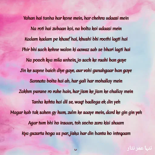 Quote by تنہا عمر نثار - Yahan hai tanha har kone mein, har chehra udaasi mein
Na roti hai zubaan koi, na bolta koi udaasi mein
Kadam kadam pe khauf hai, khushi bhi roothi lagti hai
Phir bhi sach kehne walon ki aawaz sab se bhari lagti hai
Na pooch kya mila unhein, jo sach ke raahi ban gaye
Jin ke sapne baich diye gaye, aur vohi gunahgaar ban gaye
Sannata bolta hai ab, har gali har mohallay mein
Zakhm purane ro rahe hain, har jism ke jism ke challay mein
Tanha kehta hai dil se, waqt badlega ek din yeh
Magar kab tak sahen gy hum, zulm ke saaye mein, dard ke gin gin yeh
Agar tum bhi ho insaan, toh socho zara kisi shaam
Kya guzarta hoga us par, jiska har din banta ho inteqaam

 تنہا - Made using Quotes Creator App, Post Maker App