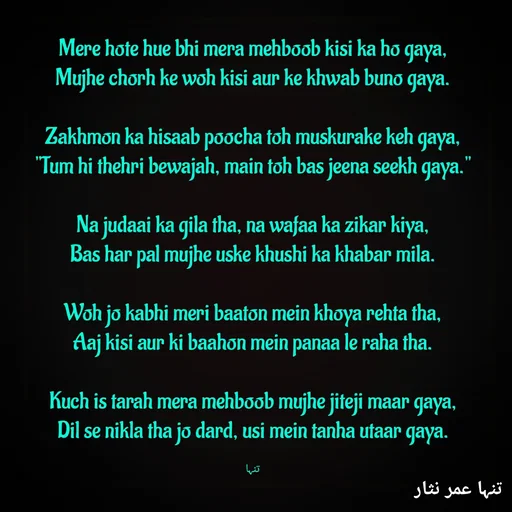 Quote by تنہا عمر نثار - Mere hote hue bhi mera mehboob kisi ka ho gaya,
Mujhe chorh ke woh kisi aur ke khwab buno gaya.

Zakhmon ka hisaab poocha toh muskurake keh gaya,
"Tum hi thehri bewajah, main toh bas jeena seekh gaya."

Na judaai ka gila tha, na wafaa ka zikar kiya,
Bas har pal mujhe uske khushi ka khabar mila.

Woh jo kabhi meri baaton mein khoya rehta tha,
Aaj kisi aur ki baahon mein panaa le raha tha.

Kuch is tarah mera mehboob mujhe jiteji maar gaya,
Dil se nikla tha jo dard, usi mein tanha utaar gaya.

تنہا - Made using Quotes Creator App, Post Maker App