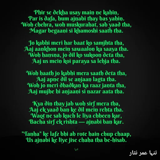 Quote by تنہا عمر نثار - Phir se dekha usay main ne kahin,
Par is dafa, hum ajnabi thay bas yahin.
Woh chehra, woh muskurahat, sab yaad tha,
Magar begaani si khamoshi saath tha.

Jo kabhi meri har baat ko samjhta tha,
Aaj aankhon mein sawaalon ka saaya tha.
Woh hansna, jo dil ko sukoon deta tha,
Aaj us mein koi paraya sa lehja tha.

Woh haath jo kabhi mera saath deta tha,
Aaj apne dil se anjaan lagta tha.
Woh jo meri dhadkan ka raaz janta tha,
Aaj mujhe hi anjaani si nazar aata tha.

Kya din thay jab woh sirf mera tha,
Aaj ek yaad ban ke dil mein rehta tha.
Waqt ne sab kuch le liya chheen kar,
Bacha sirf ek rishta — ajnabi ban kar.

"Tanha" ke lafz bhi ab rote hain chup chaap,
Us ajnabi ke liye jise chaha tha be-hisab.


تنہا - Made using Quotes Creator App, Post Maker App