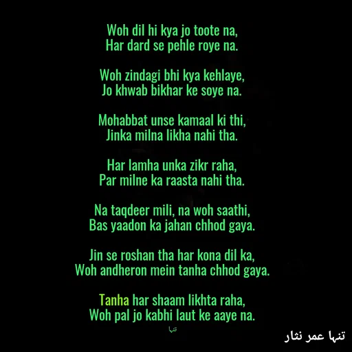 Quote by تنہا عمر نثار - Woh dil hi kya jo toote na,
Har dard se pehle roye na.

Woh zindagi bhi kya kehlaye,
Jo khwab bikhar ke soye na.

Mohabbat unse kamaal ki thi,
Jinka milna likha nahi tha.

Har lamha unka zikr raha,
Par milne ka raasta nahi tha.

Na taqdeer mili, na woh saathi,
Bas yaadon ka jahan chhod gaya.

Jin se roshan tha har kona dil ka,
Woh andheron mein tanha chhod gaya.

Tanha har shaam likhta raha,
Woh pal jo kabhi laut ke aaye na.

تنہا  - Made using Quotes Creator App, Post Maker App