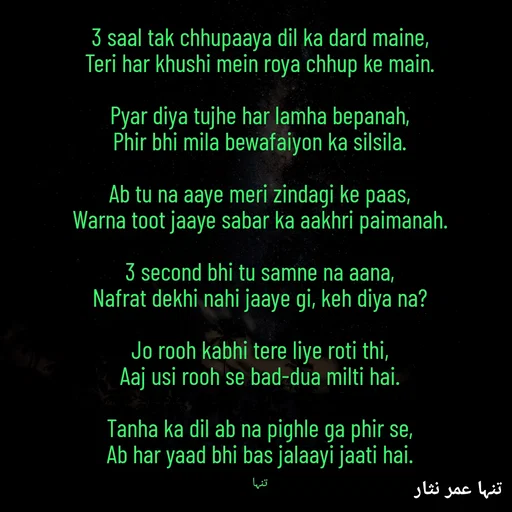 Quote by تنہا عمر نثار - 3 saal tak chhupaaya dil ka dard maine,
Teri har khushi mein roya chhup ke main.

Pyar diya tujhe har lamha bepanah,
Phir bhi mila bewafaiyon ka silsila.

Ab tu na aaye meri zindagi ke paas,
Warna toot jaaye sabar ka aakhri paimanah.

3 second bhi tu samne na aana,
Nafrat dekhi nahi jaaye gi, keh diya na?

Jo rooh kabhi tere liye roti thi,
Aaj usi rooh se bad-dua milti hai.

Tanha ka dil ab na pighle ga phir se,
Ab har yaad bhi bas jalaayi jaati hai.

تنہا - Made using Quotes Creator App, Post Maker App