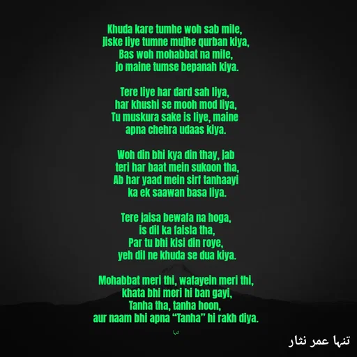 Quote by تنہا عمر نثار - Khuda kare tumhe woh sab mile, 
jiske liye tumne mujhe qurban kiya,
Bas woh mohabbat na mile,
 jo maine tumse bepanah kiya.

Tere liye har dard sah liya, 
har khushi se mooh mod liya,
Tu muskura sake is liye, maine 
apna chehra udaas kiya.

Woh din bhi kya din thay, jab
 teri har baat mein sukoon tha,
Ab har yaad mein sirf tanhaayi
 ka ek saawan basa liya.

Tere jaisa bewafa na hoga,
 is dil ka faisla tha,
Par tu bhi kisi din roye,
 yeh dil ne khuda se dua kiya.

Mohabbat meri thi, wafayein meri thi,
 khata bhi meri hi ban gayi,
Tanha tha, tanha hoon, 
aur naam bhi apna “Tanha” hi rakh diya.

تنہا - Made using Quotes Creator App, Post Maker App