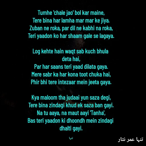 Quote by تنہا عمر نثار - Tumhe 'chale jao' bol kar maine,
Tere bina har lamha mar mar ke jiya.
Zuban ne roka, par dil ne kabhi na roka,
Teri yaadon ko har shaam gale se lagaya.

Log kehte hain waqt sab kuch bhula 
deta hai,
Par har saans teri yaad dilata gaya.
Mere sabr ka har kona toot chuka hai,
Phir bhi tere intezaar mein jeeta gaya.

Kya maloom tha judaai yun saza degi,
Tere bina zindagi khud ek saza ban gayi.
Na tu aaya, na maut aayi 'Tanha',
Bas teri yaadon ki dhoondh mein zindagi 
dhalti gayi.

تنہا - Made using Quotes Creator App, Post Maker App