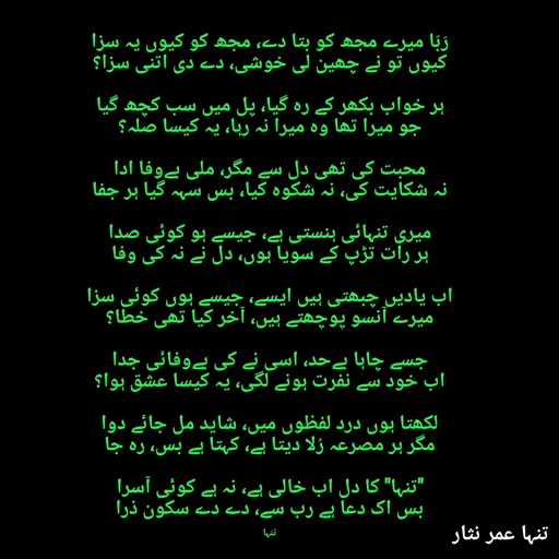 Quote by تنہا عمر نثار - رَبّا میرے مجھ کو بتا دے، مجھ کو کیوں یہ سزا
کیوں تو نے چھین لی خوشی، دے دی اتنی سزا؟

ہر خواب بکھر کے رہ گیا، پل میں سب کچھ گیا
جو میرا تھا وہ میرا نہ رہا، یہ کیسا صلہ؟

محبت کی تھی دل سے مگر، ملی بےوفا ادا
نہ شکایت کی، نہ شکوہ کیا، بس سہہ گیا ہر جفا

میری تنہائی ہنستی ہے، جیسے ہو کوئی صدا
ہر رات تڑپ کے سویا ہوں، دل نے نہ کی وفا

اب یادیں چبھتی ہیں ایسے، جیسے ہوں کوئی سزا
میرے آنسو پوچھتے ہیں، آخر کیا تھی خطا؟

جسے چاہا بےحد، اسی نے کی بےوفائی جدا
اب خود سے نفرت ہونے لگی، یہ کیسا عشق ہوا؟

لکھتا ہوں درد لفظوں میں، شاید مل جائے دوا
مگر ہر مصرعہ رُلا دیتا ہے، کہتا ہے بس، رہ جا

"تنہا" کا دل اب خالی ہے، نہ ہے کوئی آسرا
بس اک دعا ہے رب سے، دے دے سکون ذرا


تنہا - Made using Quotes Creator App, Post Maker App