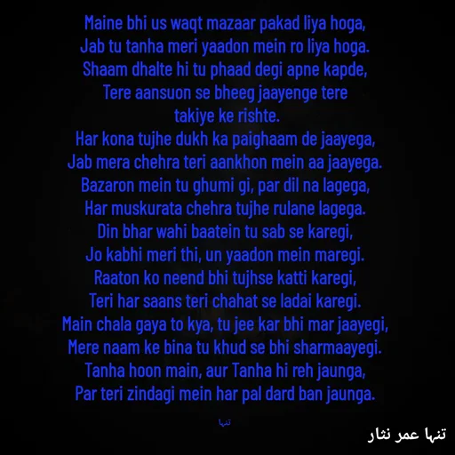 Quote by تنہا عمر نثار - Maine bhi us waqt mazaar pakad liya hoga,
Jab tu tanha meri yaadon mein ro liya hoga.
Shaam dhalte hi tu phaad degi apne kapde,
Tere aansuon se bheeg jaayenge tere
 takiye ke rishte.
Har kona tujhe dukh ka paighaam de jaayega,
Jab mera chehra teri aankhon mein aa jaayega.
Bazaron mein tu ghumi gi, par dil na lagega,
Har muskurata chehra tujhe rulane lagega.
Din bhar wahi baatein tu sab se karegi,
Jo kabhi meri thi, un yaadon mein maregi.
Raaton ko neend bhi tujhse katti karegi,
Teri har saans teri chahat se ladai karegi.
Main chala gaya to kya, tu jee kar bhi mar jaayegi,
Mere naam ke bina tu khud se bhi sharmaayegi.
Tanha hoon main, aur Tanha hi reh jaunga,
Par teri zindagi mein har pal dard ban jaunga.

تنہا - Made using Quotes Creator App, Post Maker App