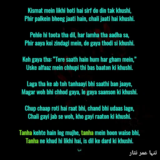 Quote by تنہا عمر نثار - Kismat mein likhi hoti hai sirf do din tak khushi,
Phir palkein bheeg jaati hain, chali jaati hai khushi.

Pehle hi toota tha dil, har lamha tha aadha sa,
Phir aaya koi zindagi mein, de gaya thodi si khushi.

Keh gaya tha: “Tere saath hain hum har gham mein,”
Uske alfaaz mein chhupi thi bas baaton ki khushi.

Laga tha ke ab toh tanhaayi bhi saathi ban jaaye,
Magar woh bhi chhod gaya, le gaya saanson ki khushi.

Chup chaap roti hai raat bhi, chand bhi udaas lage,
Chali gayi jab se woh, kho gayi raaton ki khushi.

Tanha kehte hain log mujhe, tanha mein hoon waise bhi,
Tanha ne khud hi likhi hai, is dil ke dard ki khushi.

تنہا - Made using Quotes Creator App, Post Maker App