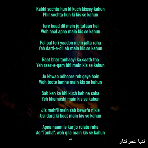 Quote by تنہا عمر نثار - Kabhi sochta hun ki kuch kissey kahun
Phir sochta hun ki kis se kahun

Tere baad dil mein jo tufaan hai
Woh haal apna main kis se kahun

Pal pal teri yaadon mein jalta raha
Yeh dard-e-dil ab main kis se kahun

Raat bhar tanhaayi ka saath tha
Yeh raaz-e-gam bhi main kis se kahun

Jo khwab adhoore reh gaye hain
Woh toote lamhe main kis se kahun

Sab keh ke bhi kuch keh na saka
Yeh khamoshi main kis se kahun

Jis mehfil mein sab bewafa nikle
Usi dard ki baat main kis se kahun

Apna naam le kar jo rulata raha
Ae "Tanha", woh gila main kis se kahun

تنہا - Made using Quotes Creator App, Post Maker App