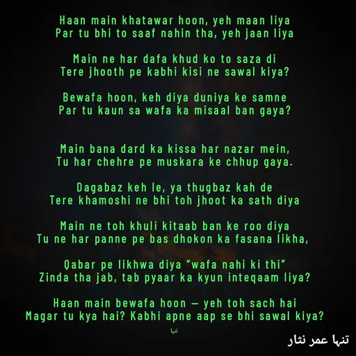 Quote by تنہا عمر نثار - Haan main khatawar hoon, yeh maan liya
Par tu bhi to saaf nahin tha, yeh jaan liya

Main ne har dafa khud ko to saza di
Tere jhooth pe kabhi kisi ne sawal kiya?

Bewafa hoon, keh diya duniya ke samne
Par tu kaun sa wafa ka misaal ban gaya?


Main bana dard ka kissa har nazar mein,
Tu har chehre pe muskara ke chhup gaya.

Dagabaz keh le, ya thugbaz kah de
Tere khamoshi ne bhi toh jhoot ka sath diya

Main ne toh khuli kitaab ban ke roo diya
Tu ne har panne pe bas dhokon ka fasana likha, 

Qabar pe likhwa diya “wafa nahi ki thi”
Zinda tha jab, tab pyaar ka kyun inteqaam liya?

Haan main bewafa hoon — yeh toh sach hai
Magar tu kya hai? Kabhi apne aap se bhi sawal kiya?

تنہا - Made using Quotes Creator App, Post Maker App