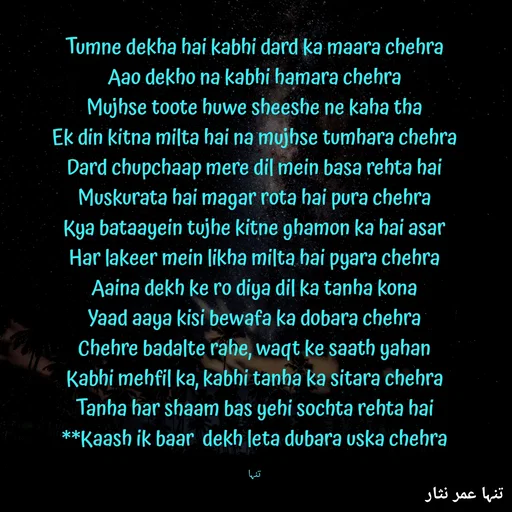 Quote by تنہا عمر نثار - Tumne dekha hai kabhi dard ka maara chehra
Aao dekho na kabhi hamara chehra
Mujhse toote huwe sheeshe ne kaha tha
Ek din kitna milta hai na mujhse tumhara chehra
Dard chupchaap mere dil mein basa rehta hai
Muskurata hai magar rota hai pura chehra
Kya bataayein tujhe kitne ghamon ka hai asar
Har lakeer mein likha milta hai pyara chehra
Aaina dekh ke ro diya dil ka tanha kona
Yaad aaya kisi bewafa ka dobara chehra
Chehre badalte rahe, waqt ke saath yahan
Kabhi mehfil ka, kabhi tanha ka sitara chehra
Tanha har shaam bas yehi sochta rehta hai
**Kaash ik baar  dekh leta dubara uska chehra

تنہا - Made using Quotes Creator App, Post Maker App