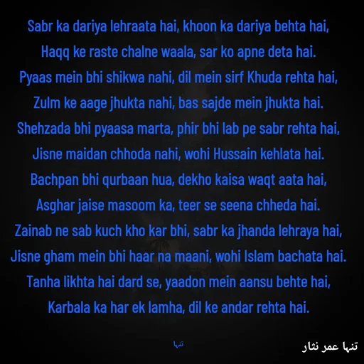 Quote by تنہا عمر نثار - Sabr ka dariya lehraata hai, khoon ka dariya behta hai,
Haqq ke raste chalne waala, sar ko apne deta hai.
Pyaas mein bhi shikwa nahi, dil mein sirf Khuda rehta hai,
Zulm ke aage jhukta nahi, bas sajde mein jhukta hai.
Shehzada bhi pyaasa marta, phir bhi lab pe sabr rehta hai,
Jisne maidan chhoda nahi, wohi Hussain kehlata hai.
Bachpan bhi qurbaan hua, dekho kaisa waqt aata hai,
Asghar jaise masoom ka, teer se seena chheda hai.
Zainab ne sab kuch kho kar bhi, sabr ka jhanda lehraya hai,
Jisne gham mein bhi haar na maani, wohi Islam bachata hai.
Tanha likhta hai dard se, yaadon mein aansu behte hai,
Karbala ka har ek lamha, dil ke andar rehta hai.

تنہا - Made using Quotes Creator App, Post Maker App