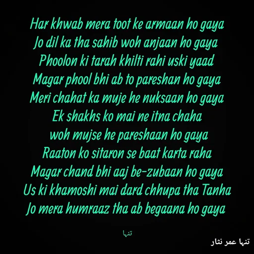 Quote by تنہا عمر نثار - Har khwab mera toot ke armaan ho gaya
Jo dil ka tha sahib woh anjaan ho gaya
Phoolon ki tarah khilti rahi uski yaad
Magar phool bhi ab to pareshan ho gaya
Meri chahat ka muje he nuksaan ho gaya
Ek shakhs ko mai ne itna chaha
 woh mujse he pareshaan ho gaya
Raaton ko sitaron se baat karta raha
Magar chand bhi aaj be-zubaan ho gaya
Us ki khamoshi mai dard chhupa tha Tanha
Jo mera humraaz tha ab begaana ho gaya

تنہا - Made using Quotes Creator App, Post Maker App