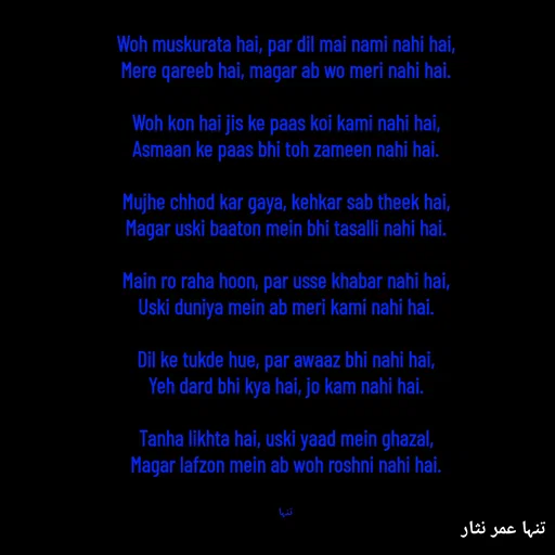 Quote by تنہا عمر نثار - Woh muskurata hai, par dil mai nami nahi hai,
Mere qareeb hai, magar ab wo meri nahi hai.

Woh kon hai jis ke paas koi kami nahi hai,
Asmaan ke paas bhi toh zameen nahi hai.

Mujhe chhod kar gaya, kehkar sab theek hai,
Magar uski baaton mein bhi tasalli nahi hai.

Main ro raha hoon, par usse khabar nahi hai,
Uski duniya mein ab meri kami nahi hai.

Dil ke tukde hue, par awaaz bhi nahi hai,
Yeh dard bhi kya hai, jo kam nahi hai.

Tanha likhta hai, uski yaad mein ghazal,
Magar lafzon mein ab woh roshni nahi hai.


تنہا - Made using Quotes Creator App, Post Maker App
