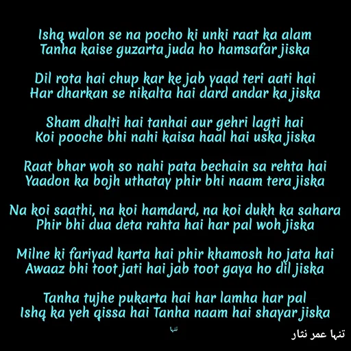 Quote by تنہا عمر نثار - Ishq walon se na pocho ki unki raat ka alam
Tanha kaise guzarta juda ho hamsafar jiska

Dil rota hai chup kar ke jab yaad teri aati hai
Har dharkan se nikalta hai dard andar ka jiska

Sham dhalti hai tanhai aur gehri lagti hai
Koi pooche bhi nahi kaisa haal hai uska jiska

Raat bhar woh so nahi pata bechain sa rehta hai
Yaadon ka bojh uthatay phir bhi naam tera jiska

Na koi saathi, na koi hamdard, na koi dukh ka sahara
Phir bhi dua deta rahta hai har pal woh jiska

Milne ki fariyad karta hai phir khamosh ho jata hai
Awaaz bhi toot jati hai jab toot gaya ho dil jiska

Tanha tujhe pukarta hai har lamha har pal
Ishq ka yeh qissa hai Tanha naam hai shayar jiska

 تنہا - Made using Quotes Creator App, Post Maker App