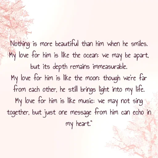 Quote by Ritu gogara - Nothing is more beautiful than him when he smiles.
My love for him is like the ocean: we may be apart, but its depth remains immeasurable.
My love for him is like the moon: though we're far from each other, he still brings light into my life.
My love for him is like music: we may not sing together, but just one message from him can echo in my heart." - Made using Quotes Creator App, Post Maker App