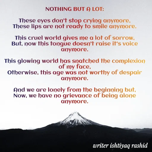 Quote by writer Ishtiyaq Rashid - NOTHING BUT A LOT:

These eyes don't stop crying anymore,
These lips are not ready to smile anymore.

This cruel world gives me a lot of sorrow,
But, now this tongue doesn't raise it's voice anymore.

This glowing world has snatched the complexion of my face,
Otherwise, this age was not worthy of despair anymore.

And we are lonely from the beginning but,
Now, we have no grievance of being alone anymore. - Made using Quotes Creator App, Post Maker App