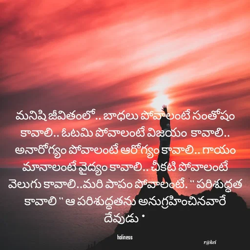 Quote by rakei@ new think - మనిషి జీవితంలో.. బాధలు పోవాలంటే సంతోషం కావాలి.. ఓటమి పోవాలంటే విజయం  కావాలి.. అనారోగ్యం పోవాలంటే ఆరోగ్యం కావాలి.. గాయం మానాలంటే వైద్యం కావాలి.. చీకటి పోవాలంటే వెలుగు కావాలి..మరి పాపం పోవాలంటే. " పరిశుద్ధత కావాలి " ఆ పరిశుద్ధతను అనుగ్రహించినవారే దేవుడు *

holiness  - Made using Quotes Creator App, Post Maker App