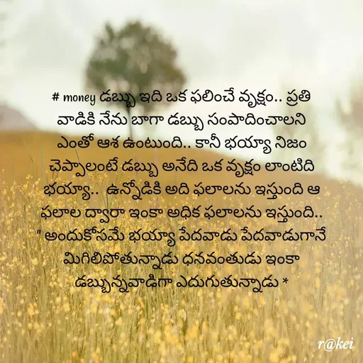 Quote by rakei@ new think - # money డబ్బు ఇది ఒక ఫలించే వృక్షం.. ప్రతి వాడికి నేను బాగా డబ్బు సంపాదించాలని ఎంతో ఆశ ఉంటుంది.. కానీ భయ్యా నిజం చెప్పాలంటే డబ్బు అనేది ఒక వృక్షం లాంటిది భయ్యా..  ఉన్నోడికి అది ఫలాలను ఇస్తుంది ఆ ఫలాల ద్వారా ఇంకా అధిక ఫలాలను ఇస్తుంది.. " అందుకోసమే భయ్యా పేదవాడు పేదవాడుగానే మిగిలిపోతున్నాడు ధనవంతుడు ఇంకా డబ్బున్నవాడిగా ఎదుగుతున్నాడు * - Made using Quotes Creator App, Post Maker App