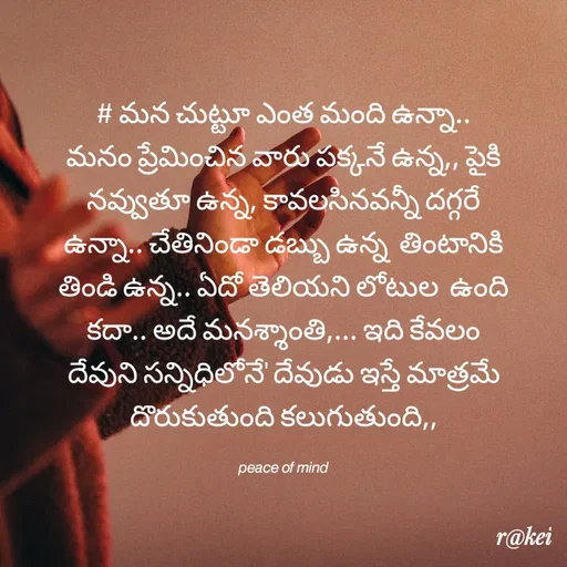 Quote by rakei@ new think - # మన చుట్టూ ఎంత మంది ఉన్నా.. మనం ప్రేమించిన వారు పక్కనే ఉన్న,, పైకి నవ్వుతూ ఉన్న, కావలసినవన్నీ దగ్గరే ఉన్నా.. చేతినిండా డబ్బు ఉన్న  తింటానికి తిండి ఉన్న.. ఏదో తెలియని లోటుల  ఉంది  కదా.. అదే మనశ్శాంతి,... ఇది కేవలం దేవుని సన్నిధిలోనే' దేవుడు ఇస్తే మాత్రమే దొరుకుతుంది కలుగుతుంది,,

𝘱𝘦𝘢𝘤𝘦 𝘰𝘧 𝘮𝘪𝘯𝘥 - Made using Quotes Creator App, Post Maker App