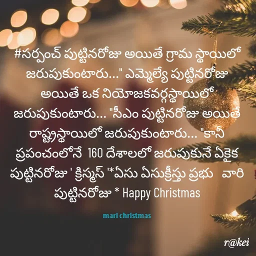 Quote by rakei@ new think - #సర్పంచ్ పుట్టినరోజు అయితే గ్రామ స్థాయిలో జరుపుకుంటారు..." ఎమ్మెల్యే పుట్టినరోజు అయితే ఒక నియోజకవర్గస్థాయిలో జరుపుకుంటారు... "సీఎం పుట్టినరోజు అయితే రాష్ట్రస్థాయిలో జరుపుకుంటారు... "కానీ ప్రపంచంలోనే  160 దేశాలలో జరుపుకునే ఏకైక పుట్టినరోజు ' క్రిస్మస్ '*ఏసు ఏసుక్రీస్తు ప్రభు   వారి పుట్టినరోజు * Happy Christmas

𝕞𝕒𝕣𝕚 𝕔𝕙𝕣𝕚𝕤𝕥𝕞𝕒𝕤 - Made using Quotes Creator App, Post Maker App