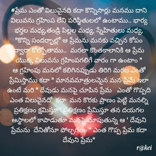 Quote by rakei@ new think - #ప్రేమ ఎంతో విలువైనది కదా కొన్నిసార్లు మనము దాని విలువను గ్రహింప లేని పరిస్థితులలో ఉంటాము.. భార్య భర్తల మధ్య,తండ్రి పిల్లల మధ్య, స్నేహితులు మధ్య, "కొన్ని సందర్భాల్లో ఆ ప్రేమను మనకు వచ్చిన కోపం ద్వారా కోల్పోతాము..  మరలా కొంతకాలానికి ఆ ప్రేమ యొక్క విలువను గ్రహింపగలిగే వారం గా ఉంటాం " ఆ గ్రహింపు మనలో కలిగినప్పుడు తిరిగి మరల ఎంతో ప్రేమిస్తాము కదా " మానవమాత్రులమైన మన ప్రేమే ఇలా ఉంటే మరి " దేవుడు మనపై చూపిన ప్రేమ   ఎంతో గొప్పది ఎంత విలువైనదో  కదా  మన కొరకు ప్రాణం పెట్టి మనల్ని ప్రతిక్షణం క్షమిస్తూ ' ప్రతిక్షణం ప్రేమిస్తూ తన దయగల ఆస్థాలలో కాపాడుతూ మనపై చూపుతున్న ఆ ' దేవుని ప్రేమను  దేనితోనూ పోల్చగలం " ఎంత గొప్ప ప్రేమ కదా దేవుని ప్రేమ" - Made using Quotes Creator App, Post Maker App