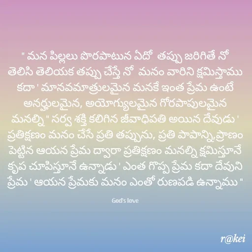 Quote by rakei@ new think - " మన పిల్లలు పొరపాటున ఏదో  తప్పు జరిగితే నో తెలిసి తెలియక తప్పు చేస్తే నో  మనం వారిని క్షమిస్తాము కదా ' మానవమాత్రులమైన మనకే ఇంత ప్రేమ ఉంటే అనర్హులమైన, అయోగ్యులమైన గోరపాపులమైన మనల్ని " సర్వ శక్తి కలిగిన జీవాధిపతి అయిన దేవుడు ' ప్రతిక్షణం మనం చేసే ప్రతి తప్పును, ప్రతి పాపాన్ని,ప్రాణం పెట్టిన ఆయన ప్రేమ ద్వారా ప్రతిక్షణం మనల్ని క్షమిస్తూనే కృప చూపిస్తూనే ఉన్నాడు ' ఎంత గొప్ప ప్రేమ కదా దేవుని ప్రేమ ' ఆయన ప్రేమకు మనం ఎంతో రుణపడి ఉన్నాము "

𝔾𝕠𝕕'𝕤 𝕝𝕠𝕧𝕖 - Made using Quotes Creator App, Post Maker App