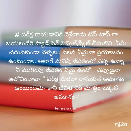 Quote by rakei@ new think - # పరీక్ష రాయడానికి వెళ్లేవాడు టిప్ టాప్ గా బయలుదేరి ప్యాడ్,పెన్,పెన్సిల్,స్కేల్ తీసుకొని..ఏమీ చదువకుండా వెళ్ళటం వలన ఏమైనా ప్రయోజనం ఉంటుందా.. అలాగే మనిషి జీవితంలో ఎన్ని ఉన్నా ' నీ ముగింపు జీవితం ఏమై ఉందో   ఎప్పుడైనా ఆలోచించావా " పరీక్ష మరలా రాసుకునే అవకాశం ఉంటుందేమో కానీ జీవితానికి మాత్రం ఒక్కటే అవకాశం !

believe in God  - Made using Quotes Creator App, Post Maker App
