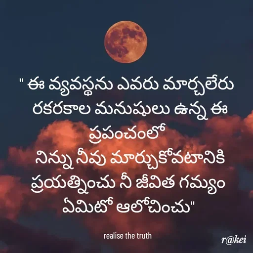 Quote by rakei@ new think - " ఈ వ్యవస్థను ఎవరు మార్చలేరు 
 రకరకాల మనుషులు ఉన్న ఈ ప్రపంచంలో 
 నిన్ను నీవు మార్చుకోవటానికి ప్రయత్నించు నీ జీవిత గమ్యం ఏమిటో ఆలోచించు"

realise the truth  - Made using Quotes Creator App, Post Maker App