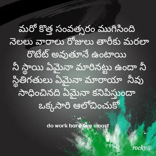 Quote by Rocky@new think - మరో కొత్త సంవత్సరం ముగిసింది 
 నెలలు వారాలు రోజులు తారీకు మరలా రొటేట్ అవుతూనే ఉంటాయి 
 నీ స్థాయి ఏమైనా మారినట్టు ఉందా నీ స్థితిగతులు ఏమైనా మారాయా  నీవు సాధించినది ఏమైనా కనిపిస్తుందా 
 ఒక్కసారి ఆలోచించుకో


do work hard are smart - Made using Quotes Creator App, Post Maker App