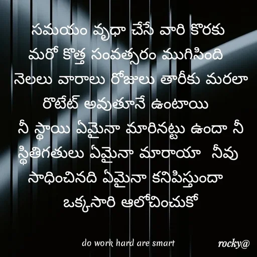 Quote by Rocky@new think -  సమయం వృధా చేసే వారి కొరకు 
మరో కొత్త సంవత్సరం ముగిసింది 
 నెలలు వారాలు రోజులు తారీకు మరలా రొటేట్ అవుతూనే ఉంటాయి 
 నీ స్థాయి ఏమైనా మారినట్టు ఉందా నీ స్థితిగతులు ఏమైనా మారాయా  నీవు సాధించినది ఏమైనా కనిపిస్తుందా 
 ఒక్కసారి ఆలోచించుకో


do work hard are smart - Made using Quotes Creator App, Post Maker App