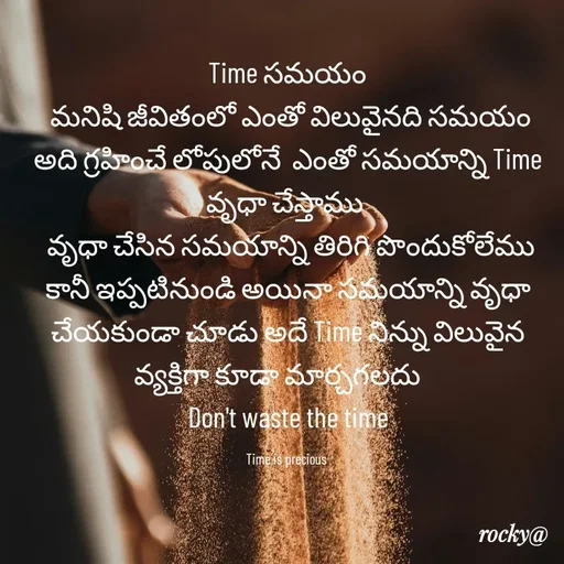 Quote by Rocky@new think - Time సమయం
 మనిషి జీవితంలో ఎంతో విలువైనది సమయం అది గ్రహించే లోపులోనే  ఎంతో సమయాన్ని Time వృధా చేస్తాము 
 వృధా చేసిన సమయాన్ని తిరిగి పొందుకోలేము కానీ ఇప్పటినుండి అయినా సమయాన్ని వృధా చేయకుండా చూడు అదే Time నిన్ను విలువైన వ్యక్తిగా కూడా మార్చగలదు    
 Don't waste the time 

Time is precious  - Made using Quotes Creator App, Post Maker App