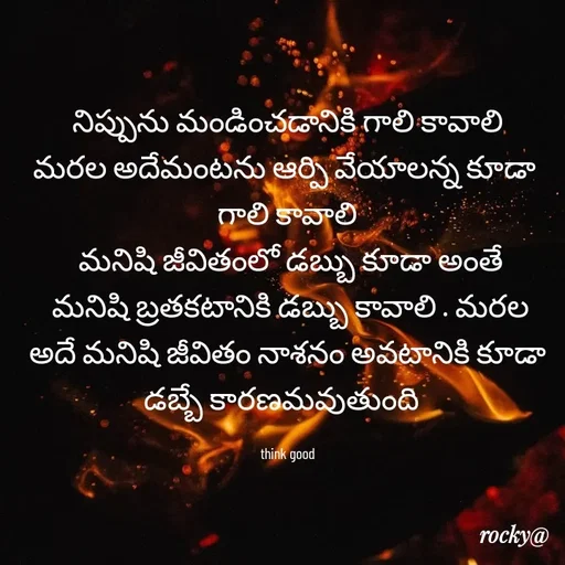 Quote by Rocky@new think -  నిప్పును మండించడానికి గాలి కావాలి 
మరల అదేమంటను ఆర్పి వేయాలన్న కూడా 
గాలి కావాలి
 మనిషి జీవితంలో డబ్బు కూడా అంతే
 మనిషి బ్రతకటానికి డబ్బు కావాలి . మరల అదే మనిషి జీవితం నాశనం అవటానికి కూడా డబ్బే కారణమవుతుంది  

think good - Made using Quotes Creator App, Post Maker App