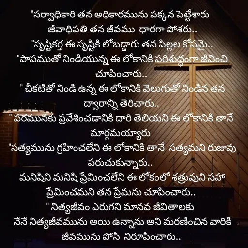 Quote by Rocky@new think - "సర్వాధికారి తన అధికారమును పక్కన పెట్టేశారు 
 జీవాధిపతి తన జీవము  ధారగా పోశరు..
 "సృష్టికర్త ఈ సృష్టికి లోబడ్డారు తన పిల్లల కోసమై..
 "పాపముతో నిండియున్న ఈ లోకానికి పరిశుద్ధంగా జీవించి చూపించారు..
 " చీకటితో నిండి ఉన్న ఈ లోకానికి వెలుగుతో నిండిన తన  ద్వారాన్ని తెరిచారు..
" పరమునకు ప్రవేశించడానికి దారి తెలియని ఈ లోకానికి తానే మార్గమయ్యారు 
 "సత్యమును గ్రహించలేని ఈ లోకానికి తానే  సత్యమని రుజువు పరుచుకున్నారు.. 
 మనిషిని మనిషి ప్రేమించలేని ఈ లోకంలో శత్రువుని సహా ప్రేమించమని తన ప్రేమను చూపించారు..
" నిత్యజీవం ఎరుగని మానవ జీవితాలకు 
 నేనే నిత్యజీవమును అయి ఉన్నాను అని మరణించిన వారికి జీవమును పోసి  నిరూపించారు.. - Made using Quotes Creator App, Post Maker App