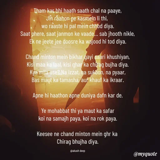 Quote by akash deep - Tham kar bhi haath saath chal na paaye,
Jin raahon pe kasmein li thi, 
wo raaste hi pal mein chhod diya.
Saat phere, saat janmon ke vaade… sab jhooth nikle,
Ek ne jeete jee doosre ka wajood hi tod diya.

Chand minton mein bikhar gayi saari khushiyan,
Kisi maa ka laal, kisi ghar ka chirag bujha diya.
Kya mila use? Na izzat, na sukoon, na pyaar,
Bas maut ka tamasha, aur khauf ka ikraar.

Apne hi haathon apne duniya dafn kar de.

Ye mohabbat thi ya maut ka safar
koi na samajh paya, koi na rok paya.

Keesee ne chand minton mein ghr ka 
Chirag bhujha diya.

@akash deep - Made using Quotes Creator App, Post Maker App