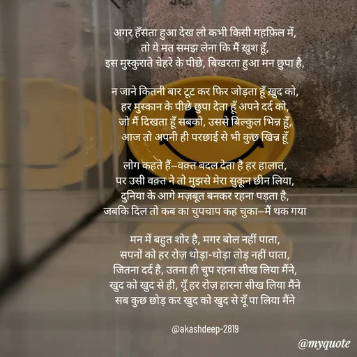 Quote by akash deep - अगर हँसता हुआ देख लो कभी किसी महफ़िल में,
तो ये मत समझ लेना कि मैं ख़ुश हूँ,
इस मुस्कुराते चेहरे के पीछे, बिखरता हुआ मन छुपा है,

न जाने कितनी बार टूट कर फिर जोड़ता हूँ ख़ुद को,
हर मुस्कान के पीछे छुपा देता हूँ अपने दर्द को,
जो मैं दिखता हूँ सबको, उससे बिल्कुल भिन्न हूँ,
आज तो अपनी ही परछाई से भी कुछ खिन्न हूँ

लोग कहते हैं—वक़्त बदल देता है हर हालात,
पर उसी वक़्त ने तो मुझसे मेरा सुकून छीन लिया,
दुनिया के आगे मज़बूत बनकर रहना पड़ता है,
जबकि दिल तो कब का चुपचाप कह चुका—मैं थक गया

मन में बहुत शोर है, मगर बोल नहीं पाता,
सपनों को हर रोज़ थोड़ा-थोड़ा तोड़ नहीं पाता,
जितना दर्द है, उतना ही चुप रहना सीख लिया मैंने,
खुद को खुद से ही, यूँ हर रोज़ हारना सीख लिया मैंने
सब कुछ छोड़ कर खुद को खुद से यूँ पा लिया मैंने

@akashdeep-2819
 - Made using Quotes Creator App, Post Maker App