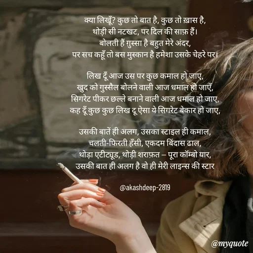 Quote by akash deep - 
क्या लिखूँ? कुछ तो बात है, कुछ तो ख़ास है,
थोड़ी सी नटखट, पर दिल की साफ़ हैं।
बोलती हैं ग़ुस्सा है बहुत मेरे अंदर,
पर सच कहूँ तो बस मुस्कान है हमेशा उसके चेहरे पर।

लिख दूँ आज उस पर कुछ कमाल हो जाए,
खुद को गुस्सैल बोलने वाली आज धमाल हो जाएँ,
सिगरेट पीकर छल्ले बनाने वाली आज धमाल हो जाए,
कह दूँ कुछ कुछ लिख दू ऐसा ये सिगरेट बेकार हो जाए,

उसकी बातें ही अलग, उसका स्टाइल ही कमाल,
चलती-फिरती हँसी, एकदम बिंदास ढाल,
थोड़ा एटीट्यूड, थोड़ी शराफ़त — पूरा कॉम्बो यार,
उसकी बात ही अलग है वो ही मेरी लाइन्स की स्टार

@akashdeep-2819 - Made using Quotes Creator App, Post Maker App