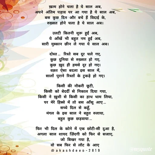 Quote by akash deep - ख़त्म होने चला है ये साल अब,
अपने अंतिम पड़ाव पर आ गया है ये साल अब,
बस कुछ दिन और बचे हैं विदाई के,
रुख़्सत होने चला है ये साल अब।

उलटी कितनी शुरू हुईं अब,
ये आँखें भी बहुत नम हुईं अब,
सारी मुस्कान छीन ले गया ये साल अब।

दोस्त… रिश्ते सब दूर चले गए,
कुछ दुनिया से रुख़्सत हो गए,
कुछ ख़ुद ही हमसे दूर हो गए।
वक़्त ऐसा बदला इस साल में,
सालों पुराने रिश्तों के टुकड़े हो गए।

किसी की नौकरी छूटी,
किसी को बेदर्दी से निकाल दिया गया,
किसी ने ख़ुशी से किसी का हाथ थाम लिया,
पर मेरे हिस्से में तो बस आँसू आए…
सच्चे दिल से कहूँ,
मंगल के इस साल ने बहुत रुलाया,
बहुत कुछ छड़वाया…

फिर भी दिल के कोने में एक छोटी-सी दुआ है,
अगला साल शायद ज़िंदगी को फिर से सजाए,
जो बिखर गया है,
वो सब फिर से लौट के आए
@akashdeep-2819 - Made using Quotes Creator App, Post Maker App
