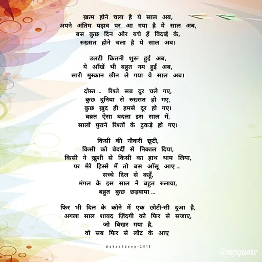 Quote by akash deep - ख़त्म होने चला है ये साल अब,
अपने अंतिम पड़ाव पर आ गया है ये साल अब,
बस कुछ दिन और बचे हैं विदाई के,
रुख़्सत होने चला है ये साल अब।

उलटी कितनी शुरू हुईं अब,
ये आँखें भी बहुत नम हुईं अब,
सारी मुस्कान छीन ले गया ये साल अब।

दोस्त… रिश्ते सब दूर चले गए,
कुछ दुनिया से रुख़्सत हो गए,
कुछ ख़ुद ही हमसे दूर हो गए।
वक़्त ऐसा बदला इस साल में,
सालों पुराने रिश्तों के टुकड़े हो गए।

किसी की नौकरी छूटी,
किसी को बेदर्दी से निकाल दिया,
किसी ने ख़ुशी से किसी का हाथ थाम लिया,
पर मेरे हिस्से में तो बस आँसू आए…
सच्चे दिल से कहूँ,
मंगल के इस साल ने बहुत रुलाया,
बहुत कुछ छड़वाया…

फिर भी दिल के कोने में एक छोटी-सी दुआ है,
अगला साल शायद ज़िंदगी को फिर से सजाए,
जो बिखर गया है,
वो सब फिर से लौट के आए


@akashdeep-2819 - Made using Quotes Creator App, Post Maker App
